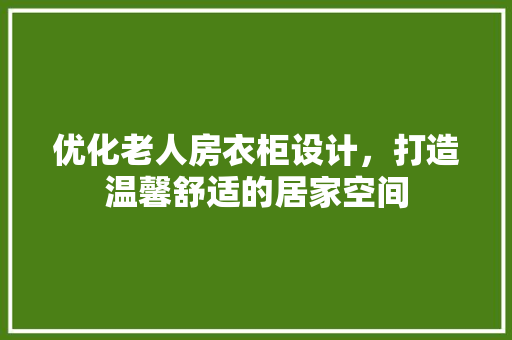 优化老人房衣柜设计，打造温馨舒适的居家空间