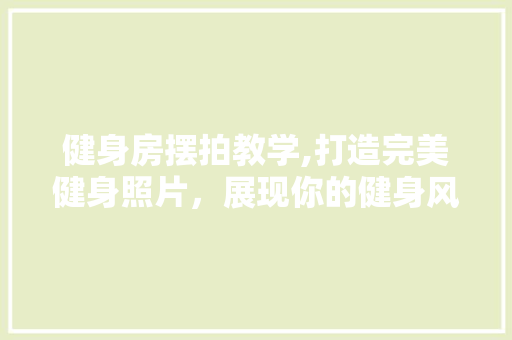 健身房摆拍教学,打造完美健身照片，展现你的健身风采