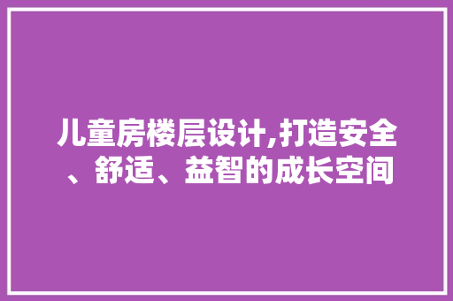儿童房楼层设计,打造安全、舒适、益智的成长空间
