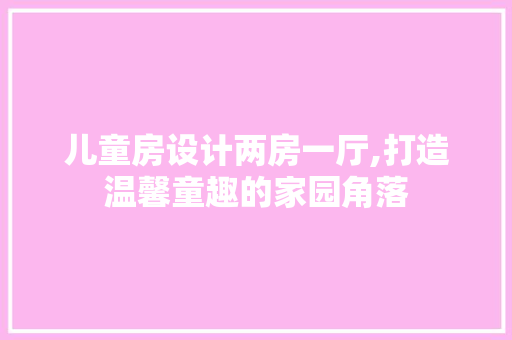 儿童房设计两房一厅,打造温馨童趣的家园角落