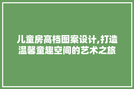 儿童房高档图案设计,打造温馨童趣空间的艺术之旅