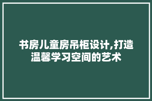 书房儿童房吊柜设计,打造温馨学习空间的艺术
