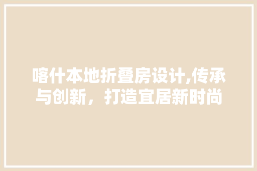 喀什本地折叠房设计,传承与创新，打造宜居新时尚