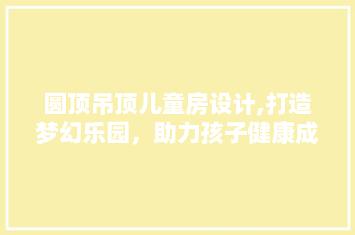 圆顶吊顶儿童房设计,打造梦幻乐园，助力孩子健康成长 装修攻略