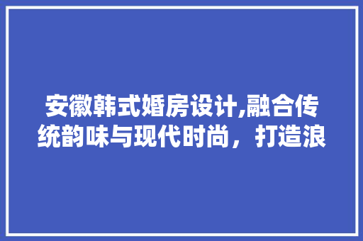 安徽韩式婚房设计,融合传统韵味与现代时尚,打造浪漫婚居空间