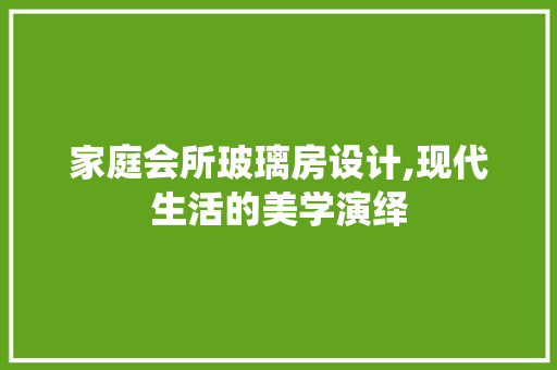 家庭会所玻璃房设计,现代生活的美学演绎