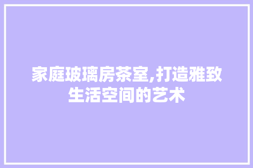 家庭玻璃房茶室,打造雅致生活空间的艺术