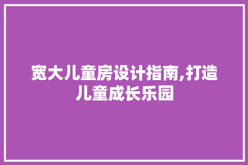 宽大儿童房设计指南,打造儿童成长乐园