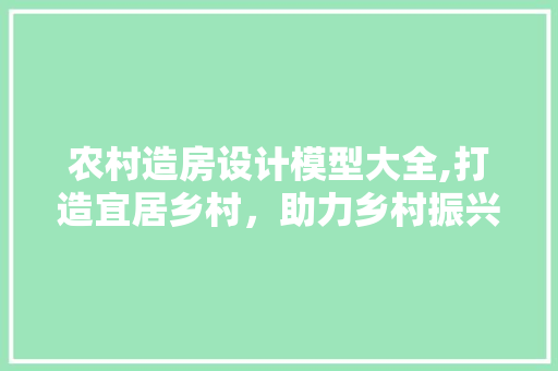 农村造房设计模型大全,打造宜居乡村，助力乡村振兴