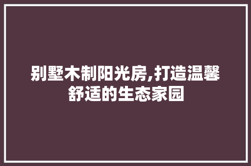别墅木制阳光房,打造温馨舒适的生态家园
