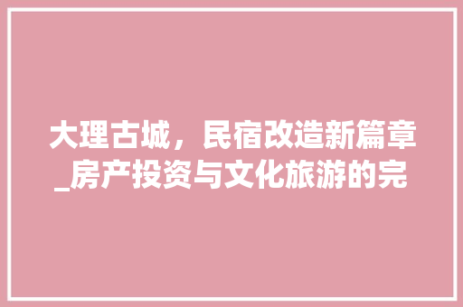 大理古城，民宿改造新篇章_房产投资与文化旅游的完美融合