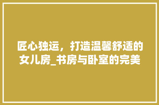 匠心独运，打造温馨舒适的女儿房_书房与卧室的完美融合