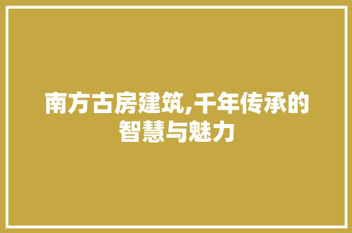 南方古房建筑,千年传承的智慧与魅力