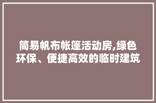 简易帆布帐篷活动房,绿色环保、便捷高效的临时建筑解决方法