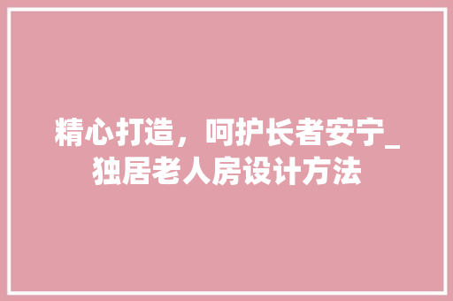 精心打造，呵护长者安宁_独居老人房设计方法