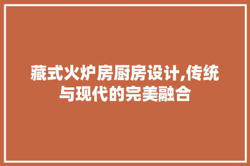 藏式火炉房厨房设计,传统与现代的完美融合