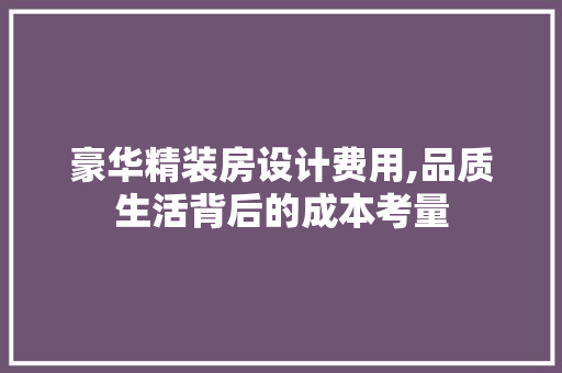豪华精装房设计费用,品质生活背后的成本考量