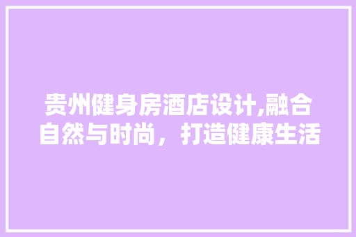 贵州健身房酒店设计,融合自然与时尚，打造健康生活方式新地标