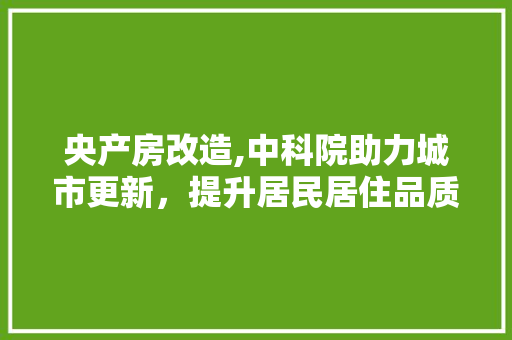 央产房改造,中科院助力城市更新，提升居民居住品质