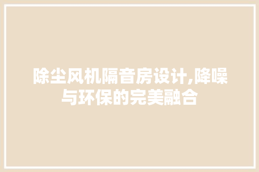 除尘风机隔音房设计,降噪与环保的完美融合