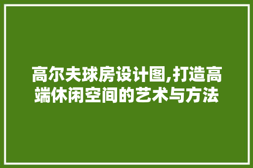 高尔夫球房设计图,打造高端休闲空间的艺术与方法