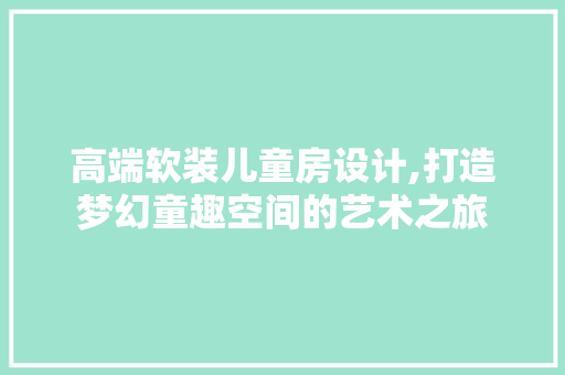 高端软装儿童房设计,打造梦幻童趣空间的艺术之旅