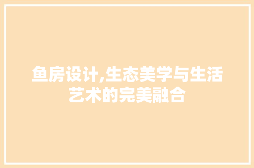 鱼房设计,生态美学与生活艺术的完美融合