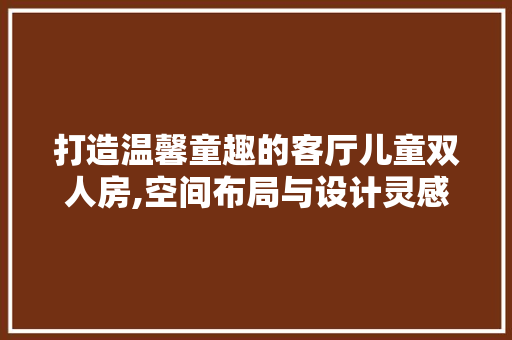 打造温馨童趣的客厅儿童双人房,空间布局与设计灵感