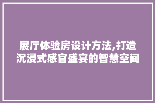 展厅体验房设计方法,打造沉浸式感官盛宴的智慧空间