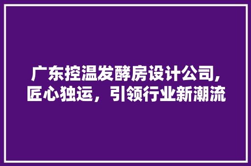 广东控温发酵房设计公司,匠心独运，引领行业新潮流