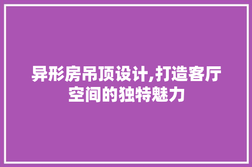 异形房吊顶设计,打造客厅空间的独特魅力