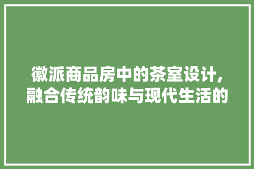 徽派商品房中的茶室设计,融合传统韵味与现代生活的艺术空间