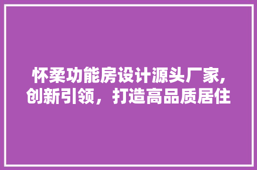 怀柔功能房设计源头厂家,创新引领，打造高品质居住空间