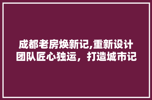 成都老房焕新记,重新设计团队匠心独运，打造城市记忆新篇章