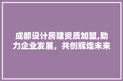 成都设计房建资质加盟,助力企业发展，共创辉煌未来
