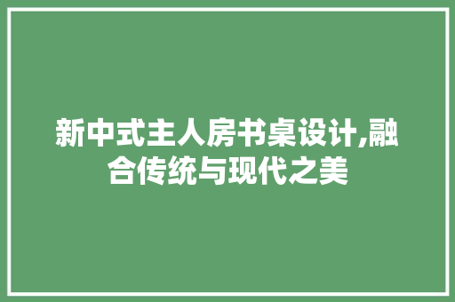 新中式主人房书桌设计,融合传统与现代之美 装修攻略