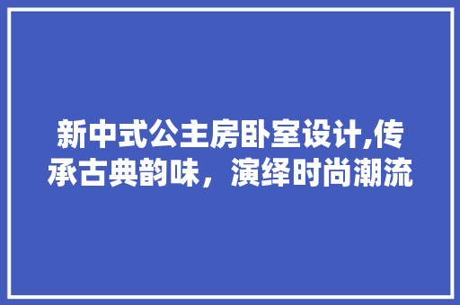 新中式公主房卧室设计,传承古典韵味，演绎时尚潮流