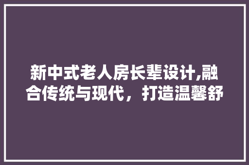 新中式老人房长辈设计,融合传统与现代，打造温馨舒适的养老空间