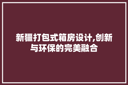 新疆打包式箱房设计,创新与环保的完美融合