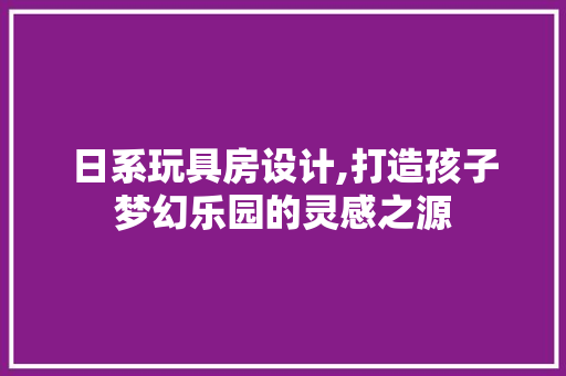 日系玩具房设计,打造孩子梦幻乐园的灵感之源