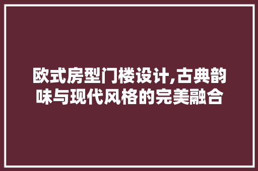 欧式房型门楼设计,古典韵味与现代风格的完美融合