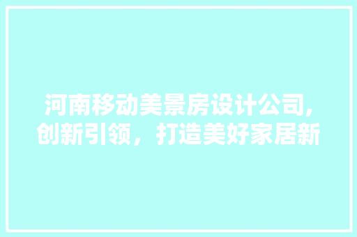 河南移动美景房设计公司,创新引领，打造美好家居新风尚