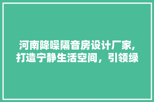 河南降噪隔音房设计厂家,打造宁静生活空间，引领绿色环保潮流
