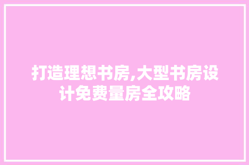 打造理想书房,大型书房设计免费量房全攻略