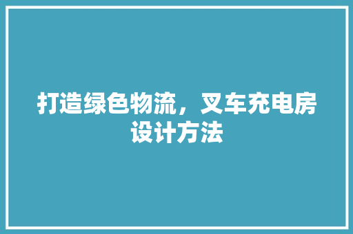 打造绿色物流，叉车充电房设计方法