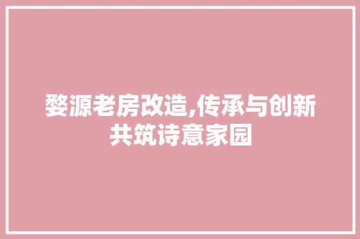 婺源老房改造,传承与创新共筑诗意家园