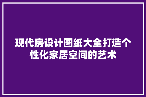 现代房设计图纸大全打造个性化家居空间的艺术