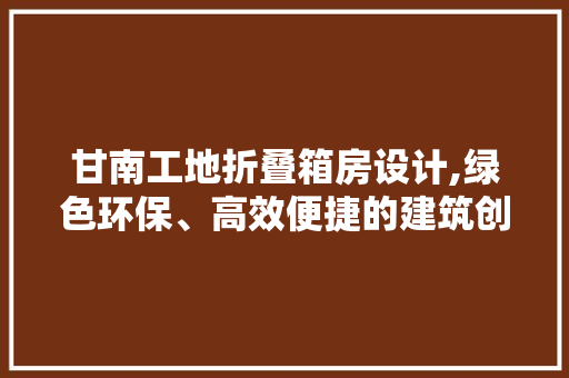 甘南工地折叠箱房设计,绿色环保、高效便捷的建筑创新