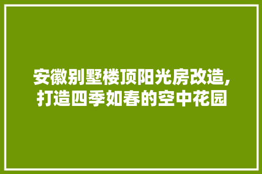 安徽别墅楼顶阳光房改造,打造四季如春的空中花园