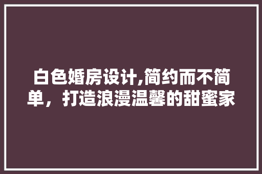 白色婚房设计,简约而不简单，打造浪漫温馨的甜蜜家园